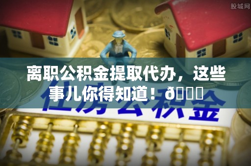 汝阳离职公积金提取代办，这些事儿你得知道！😎